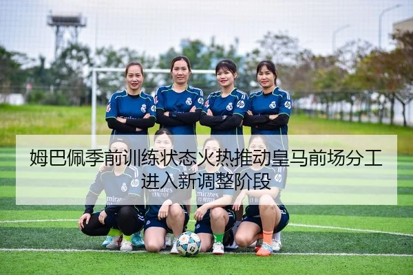 姆巴佩季前训练状态火热推动皇马前场分工进入新调整阶段