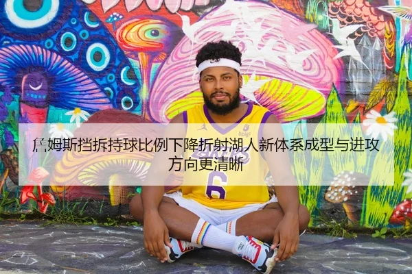 詹姆斯挡拆持球比例下降折射湖人新体系成型与进攻方向更清晰