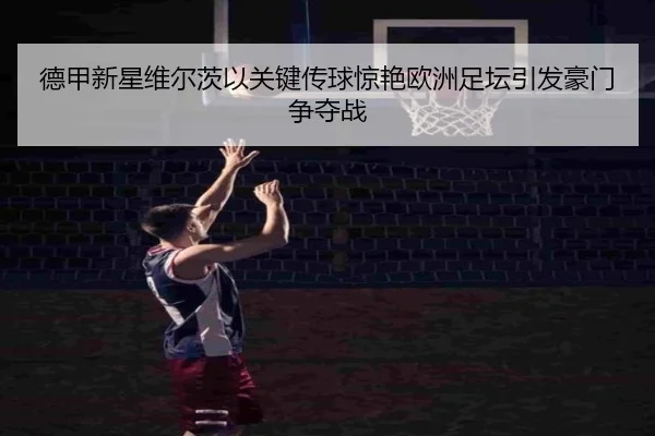 德甲新星维尔茨以关键传球惊艳欧洲足坛引发豪门争夺战